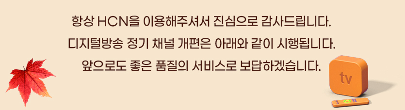 항상 HCN을 이용해주셔서 진심으로 감사드립니다. 디지털방송 정기 채널 개편은 아래와 같이 시행됩니다. 앞으로도 좋은 품질의 서비스로 보답하겠습니다.