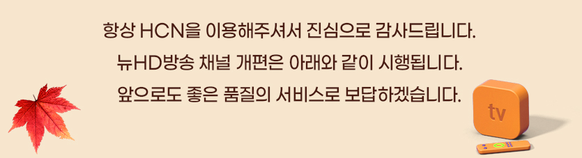 항상 HCN을 이용해주셔서 진심으로 감사드립니다. 뉴HD방송 정기 채널 개편은 아래와 같이 시행됩니다. 앞으로도 좋은 품질의 서비스로 보답하겠습니다.
