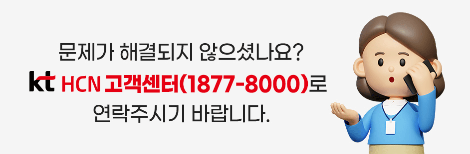 문제가 해결되지 않으셨나요? kt HCN 고객센터(1877-8000)로 연락주시기 바랍니다.