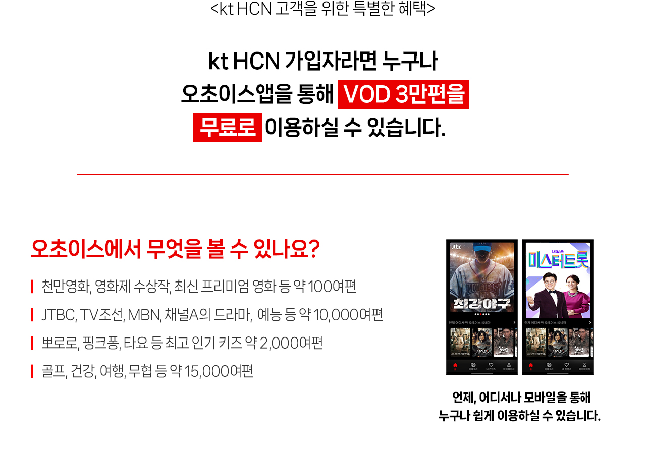 HCN고객을 위한 틀별한 혜택 HCN가입자라면 누구나 오초이스앱을 통해 VOD 3만편을 무료로 이용하실 수 있습니다. 오초이스에서 무엇을 볼 수 있나요? 천만영화,영화제 수상작, 최신 프리미엄 영화 등 약 100여편 JTBC, TV조선, MBN, 채널A의 드라마, 예능 등 약 10,000여편 뽀로로, 핑크퐁, 타요 등 최고 인기 키즈 약 2,000여편 골프, 건강, 여행, 무협 등 약 15,000여편 언제, 어디서나 모바일을 통해 누구나 쉽게 이용하실 수 있습니다.