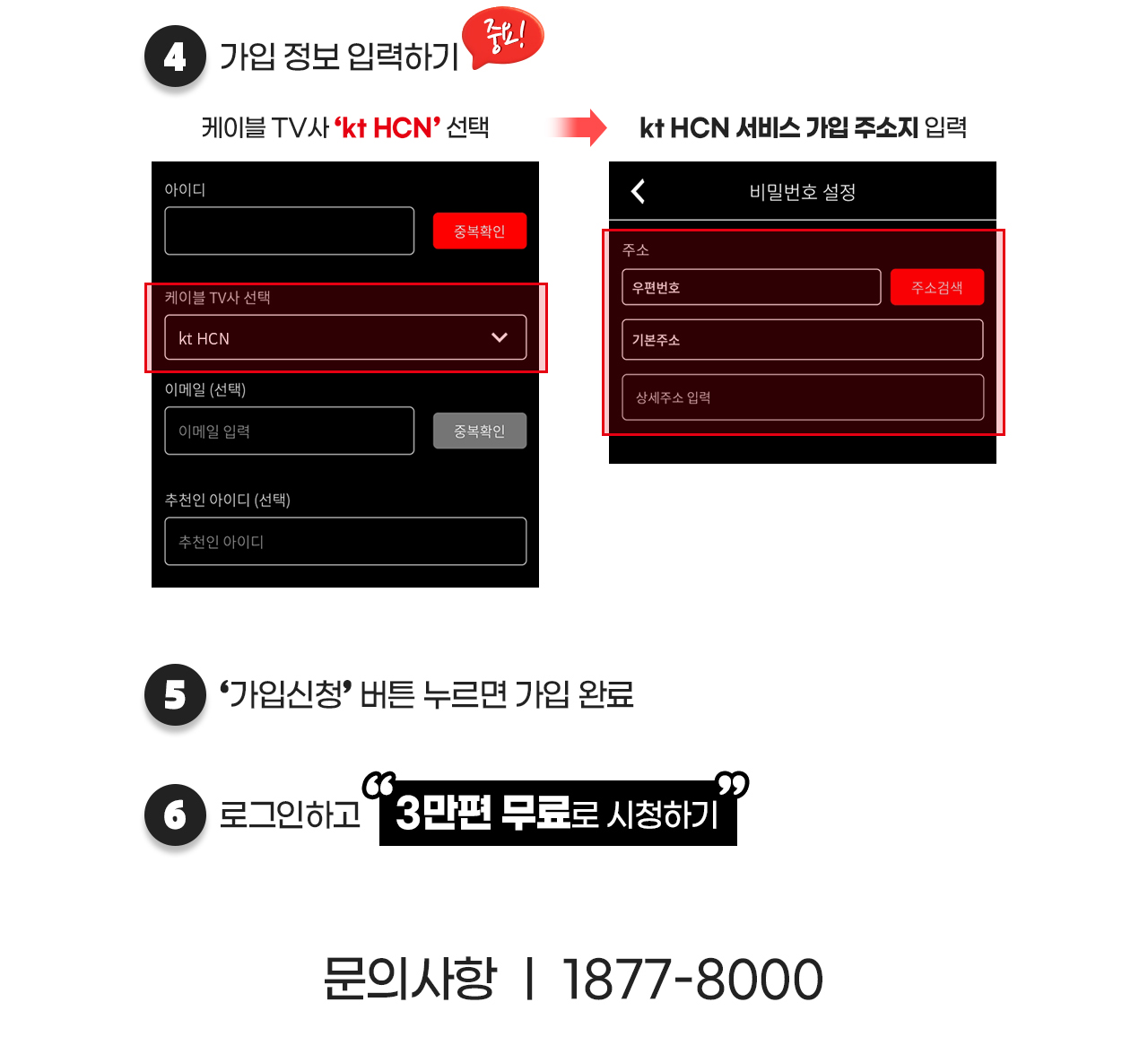 4.가입 정보 입력하기 케이블TV사 'HCN'선택 HCN서비스 가입 주소지 입력 5.'가입신청' 버튼 누르면 가입 완료 6.로그인하고 '3만편 무료로 시청하기' 문의사항 1877-8000